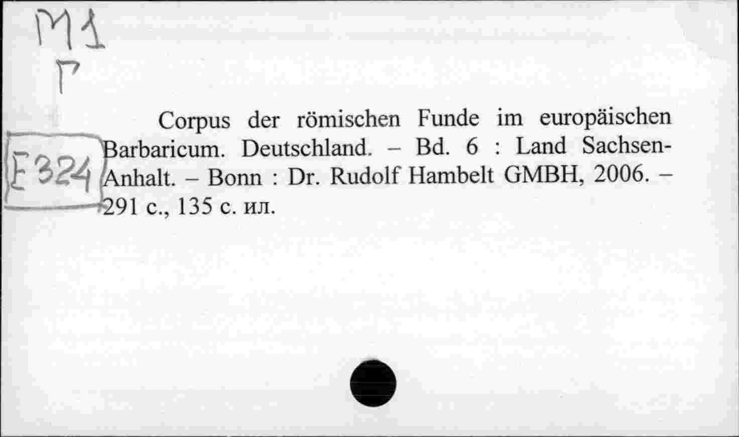 ﻿Hi г
Corpus der römischen Funde im europäischen
—	Barbaricum. Deutschland. — Bd. 6 : Land Sachsen-
alt. - Bonn : Dr. Rudolf Hambelt GMBH, 2006. -
—	291 c.. 135 с. ил.